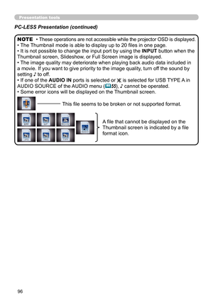 Page 9696
Presentation tools
PC-LESS Presentation (continued)
• These operations are not accessible while the projector OSD is displayed.
• The Thumbnail mode is able to display up to 20 files in one page.
• It is not possible to change the input port by using the INPUT button when the 
Thumbnail screen, Slideshow, or Full Screen image is displayed.
• The image quality may deteriorate when playing back audio data included in 
a movie. If you want to give priority to the image quality, turn off the sound by...