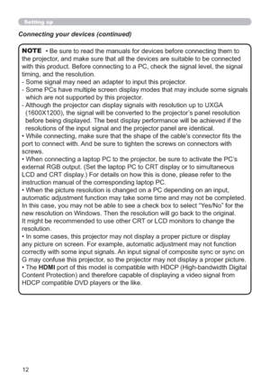 Page 1212
Setting up
• Be sure to read the manuals for devices before connecting them to 
the projector, and make sure that all the devices are suitable to be connected 
with this product. Before connecting to a PC, check the signal level, the signal 
timing, and the resolution.
-  Some signal may need an adapter to input this projector.
-  Some PCs have multiple screen display modes that may include some signals 
which are not supported by this projector. 
-  Although the projector can display signals with...