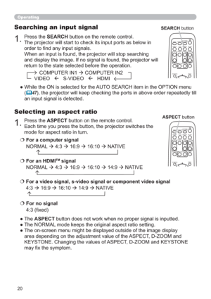 Page 2020
1.Press the ASPECT button on the remote control.   
Each time you press the button, the projector switches the 
mode for aspect ratio in turn. 
Selecting an aspect ratio
● The ASPECT button does not work when no proper signal is inputted.
● The NORMAL mode keeps the original aspect ratio setting.
●  The on-screen menu might be displayed outside of the image display 
area depending on the adjustment value of the ASPECT, D-ZOOM and 
KEYSTONE. Changing the values of ASPECT, D-ZOOM and KEYSTONE 
may ﬁx...