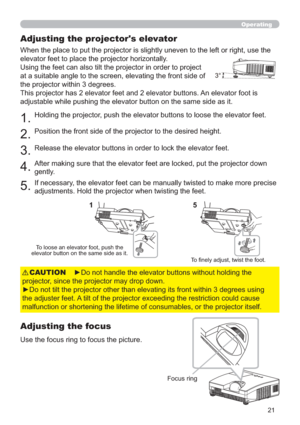 Page 2121
Operating
Adjusting the projector's elevator
When the place to put the projector is slightly uneven to the left or right, use the 
elevator feet to place the projector horizontally. 
Using the feet can also tilt the projector in order to project 
at a suitable angle to the screen, elevating the front side of 
the projector within 3degrees.
This projector has 2 elevator feet and 2 elevator buttons. An elevator foot is 
adjustable while pushing the elevator button on the same side as it.
1.Holding...