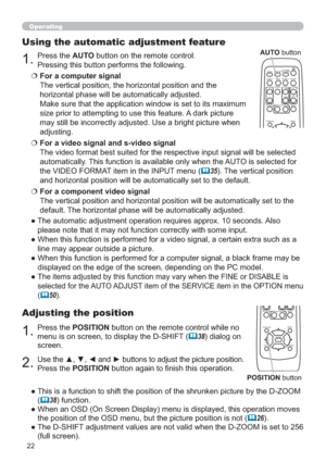 Page 2222
Operating
1.Press the POSITION button on the remote control while no 
menu is on screen, to display the D-SHIFT (
38) dialog on 
screen.
Adjusting the position
2.Use the ▲, ▼, ◄ and ► buttons to adjust the picture position.
Press the POSITION button again to ﬁnish this operation.
●  This is a function to shift the position of the shrunken picture by the D-ZOOM  
(
38) function.
●  When an OSD (On Screen Display) menu is displayed, this operation moves 
the position of the OSD menu, but the picture...