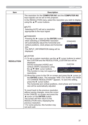 Page 3737
INPUT menu
Item Description
RESOLUTIONThe resolution for the COMPUTER IN1 and the COMPUTER IN2 
input signals can be set on this projector.
In the RESOLUTION menu select the resolution you wish to display 
using the ▲/▼ cursor buttons. 
■AUTO
  Selecting AUTO will set a resolution 
appropriate to the input signal.
■STANDARD
  Pressing the ► cursor (or the ENTER) button 
when selecting a STANDARD resolution 
will automatically adjust the horizontal and 
vertical positions, clock phase and horizontal...