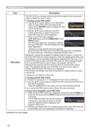 Page 6262
SECURITY menu
Item Description
PIN LOCK
The PIN LOCK is a function which prevents the projector from being used 
unless a registered Code is input.
1 Turning on the PIN LOCK1-1  Use the ▲/▼ cursor buttons on the SECURITY 
menu to select PIN LOCK and press the ► 
cursor (or the ENTER) button to display the PIN 
LOCK on/off menu.
1-2  Use the ▲/▼ cursor buttons on the PIN 
LOCK on/off menu to select ON and the 
Enter PIN Code box will be displayed. 
1-3  Input a 4 part PIN code using the 
▲/▼/◄/►cursor...