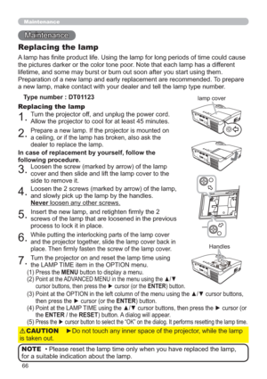 Page 6666
Maintenance 
Maintenance
A lamp has ﬁnite product life. Using the lamp for long periods of time could cause 
the pictures darker or the color tone poor. Note that each lamp has a different 
lifetime, and some may burst or burn out soon after you start using them. 
Preparation of a new lamp and early replacement are recommended. To prepare 
a new lamp, make contact with your dealer and tell the lamp type number.
Replacing the lamp
Type number : DT01123
1.Turn the projector off, and unplug the power...