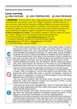 Page 6767
Maintenance
Lamp warning
Replacing the lamp (continued)
 HIGH VOLTAGE  HIGH TEMPERATURE HIGH PRESSURE
►The projector uses a high-pressure mercury glass lamp. The lamp 
can break with a loud bang, or burn out, if jolted or scratched, handled while hot, or 
worn over time. Note that each lamp has a different lifetime, and some may burst or 
burn out soon after you start using them. In addition, if the bulb bursts, it is possible 
for shards of glass to ﬂy into the lamp housing, and for gas containing...