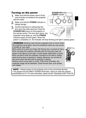 Page 1111
ENGLISH
Turning on the power
1. Make sure that the power cord is firmly 
and correctly connected to the projector 
and the outlet.
2. Make sure that the POWER indicator is 
steady orange.
3. Confirm that there is nothing that the   
lens door hits while opening. Press the   
STANDBY/ON button on the projector or  
the remote control. The lens door opens, the   
projection lamp lights up, and the  POWER  
indicator begins to blink green. When the   
power is completely on, the indicator will stop...