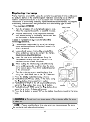 Page 1515
ENGLISH
Replacing the lamp
A lamp has finite product life. Using the lamp for long periods of time could cause 
the pictures darker or the color tone poor. Note that each lamp has a different 
lifetime, and some may burst or burn out soon after you start using them\
. 
Preparation of a new lamp and early replacement are recommended. To prepare 
a new lamp, make contact with your dealer and tell the lamp type number.
Type number : DT01181
1.   Turn the projector off, and unplug the power cord. 
Allow...