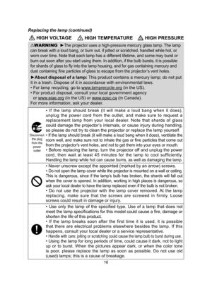 Page 1616
 HIGH VOLTAGE HIGH TEMPERATURE HIGH PRESSURE
WARNING  ►The projector uses a high-pressure mercury glass lamp. The lamp 
can break with a loud bang, or burn out, if jolted or scratched, handled\
 while hot, or 
worn over time. Note that each lamp has a different lifetime, and some may burst or 
burn out soon after you start using them. In addition, if the bulb burst\
s, it is possible 
for shards of glass to fly into the lamp housing, and for gas containing mercury and 
dust containing fine particles...