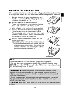 Page 1919
ENGLISH
Caring for the mirror and lens
If the projection mirror or lens is flawed, soiled or fogged, it could cause deterioration 
of display quality. Please take care of the mirror and lens, being cautious of handling. 
1.Turn the projector off and unplug the power cord 
from the power outlet. And cool the projector down 
by leaving it for a while as it is.
2.The lens door can be opened manually.
Please hold both side of the lens door and slowly 
open it until it is locked with clicking sound.
3.Wipe...