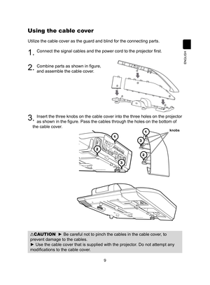 Page 99
ENGLISH
Using the cable cover
Utilize the cable cover as the guard and blind for the connecting parts.\
1. Connect the signal cables and the power cord to the projector first.
2. Combine parts as shown in figure,  
and assemble the cable cover. 
3 . Insert the three knobs on the cable cover into the three holes on the pr\
ojector 
as shown in the figure. Pass the cables through the holes on the bottom of 
the cable cover. 
CAUTION  ► Be careful not to pinch the cables in the cable cover, to 
prevent...