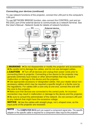 Page 1111
►Do not disassemble or modify the projector and accessories.
►Be careful not to damage the cables, and do not use damaged cables.WARNING
►Turn off all devices and unplug their power cords prior to 
connecting them to projector. Connecting a live device to the projector may 
generate extremely loud noises or other abnormalities that may result in 
malfunction or damage to the device and the projector.
►Use appropriate accessory or designated cables. Ask your dealer about non-
accessory cables which may...