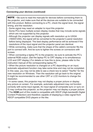 Page 1212
Setting up
• Be sure to read the manuals for devices before connecting them to 
the projector, and make sure that all the devices are suitable to be connected 
with this product. Before connecting to a PC, check the signal level, the signal 
timing, and the resolution.
-  Some signal may need an adapter to input this projector.
-  Some PCs have multiple screen display modes that may include some signals 
which are not supported by this projector. 
-  Although the projector can display signals with...