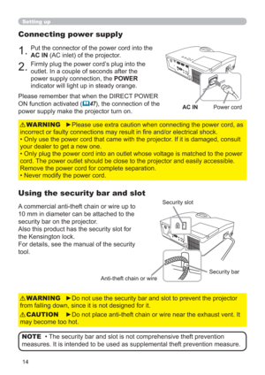 Page 1414
Setting up
Connecting power supply
1.Put the connector of the power cord into the 
AC IN (AC inlet) of the projector.
2.Firmly plug the power cord’s plug into the 
outlet. In a couple of seconds after the 
power supply connection, the POWER 
indicator will light up in steady orange.
►Please use extra caution when connecting the power cord, as 
incorrect or faulty connections may result in ﬁre and/or electrical shock.
• Only use the power cord that came with the projector. If it is damaged, consult...