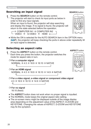 Page 2020
1.Press the ASPECT button on the remote control.   
Each time you press the button, the projector switches the 
mode for aspect ratio in turn. 
Selecting an aspect ratio
● The ASPECT button does not work when no proper signal is inputted.
● The NORMAL mode keeps the original aspect ratio setting.
●  The on-screen menu might be displayed outside of the image display 
area depending on the adjustment value of the ASPECT, D-ZOOM and 
KEYSTONE. Changing the values of ASPECT, D-ZOOM and KEYSTONE 
may ﬁx...