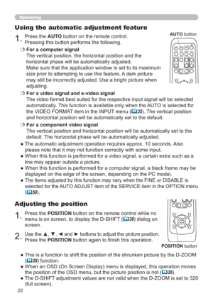 Page 2222
Operating
1.Press the POSITION button on the remote control while no 
menu is on screen, to display the D-SHIFT (
38) dialog on 
screen.
Adjusting the position
2.Use the ▲, ▼, ◄ and ► buttons to adjust the picture position.
Press the POSITION button again to ﬁnish this operation.
●  This is a function to shift the position of the shrunken picture by the D-ZOOM  
(
38) function.
●  When an OSD (On Screen Display) menu is displayed, this operation moves 
the position of the OSD menu, but the picture...