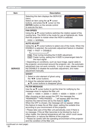 Page 5050
OPTION menu
Item Description
SERVICESelecting this item displays the SERVICE 
menu.
Select an item using the ▲/▼ cursor 
buttons, and press the ► cursor (or the 
ENTER) button on the remote control 
to execute the item.
FAN SPEED
Using the ▲/▼ cursor buttons switches the rotation speed of the 
cooling fans. The HIGH is the mode for use at highlands etc. Note 
that the projector is noisier when the HIGH is selected.
HIGH 
 NORMAL
AUTO ADJUST
Using the ▲/▼ cursor buttons to select one of the mode. When...