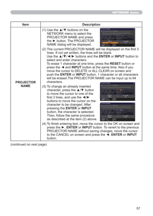 Page 5757
NETWORK menu
Item Description
PROJECTOR 
NAME(1)  Use the ▲/▼ buttons on the 
NETWORK menu to select the 
PROJECTOR NAME and press 
the ► button. The PROJECTOR 
NAME dialog will be displayed.
(2)  The current PROJECTOR NAME will be displayed on the ﬁrst 3 
lines. If not yet written, the lines will be blank.
Use the ▲/▼/◄/► buttons and the ENTER or INPUT button to 
select and enter characters.
To erase 1 character at one time, press the RESET button or 
press the ◄ and INPUT button at the same time....