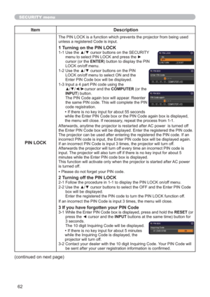 Page 6262
SECURITY menu
Item Description
PIN LOCK
The PIN LOCK is a function which prevents the projector from being used 
unless a registered Code is input.
1 Turning on the PIN LOCK
1-1  Use the ▲/▼ cursor buttons on the SECURITY 
menu to select PIN LOCK and press the ► 
cursor (or the ENTER) button to display the PIN 
LOCK on/off menu.
1-2  Use the ▲/▼ cursor buttons on the PIN 
LOCK on/off menu to select ON and the 
Enter PIN Code box will be displayed. 
1-3  Input a 4 part PIN code using the 
▲/▼/◄/►cursor...