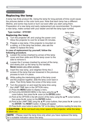 Page 6666
Maintenance 
Maintenance
A lamp has ﬁnite product life. Using the lamp for long periods of time could cause 
the pictures darker or the color tone poor. Note that each lamp has a different 
lifetime, and some may burst or burn out soon after you start using them. 
Preparation of a new lamp and early replacement are recommended. To prepare 
a new lamp, make contact with your dealer and tell the lamp type number.
Replacing the lamp
Type number : DT01091
1.Turn the projector off, and unplug the power...