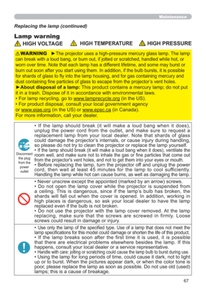 Page 6767
Maintenance
Lamp warning
Replacing the lamp (continued)
 HIGH VOLTAGE  HIGH TEMPERATURE HIGH PRESSURE
►The projector uses a high-pressure mercury glass lamp. The lamp 
can break with a loud bang, or burn out, if jolted or scratched, handled while hot, or 
worn over time. Note that each lamp has a different lifetime, and some may burst or 
burn out soon after you start using them. In addition, if the bulb bursts, it is possible 
for shards of glass to ﬂy into the lamp housing, and for gas containing...