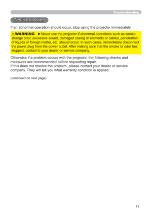 Page 7171
Troubleshooting
Troubleshooting
If an abnormal operation should occur, stop using the projector immediately.
Otherwise if a problem occurs with the projector, the following checks and 
measures are recommended before requesting repair. 
If this does not resolve the problem, please contact your dealer or service 
company. They will tell you what warranty condition is applied.
►Never use the projector if abnormal operations such as smoke, 
strange odor, excessive sound, damaged casing or elements or...