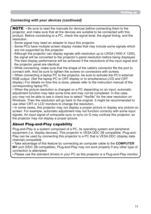 Page 1111
Setting up
Connecting with your devices (continued)
• Be sure to read the manuals for devices before connecting them to the 
projector, and make sure that all the devices are suitable to be connected with this 
product. Before connecting to a PC, check the signal level, the signal timing, and the 
resolution.
-  Some signal may need an adapter to input this projector.
-  Some PCs have multiple screen display modes that may include some signals which 
are not supported by this projector. 
-  Although...