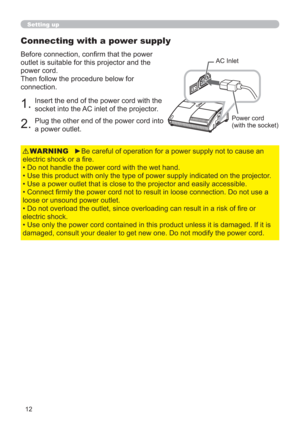 Page 1212
Setting up
Connecting with a power supply
Before connection, conﬁrm that the power 
outlet is suitable for this projector and the 
power cord.
Then follow the procedure below for 
connection.
AC Inlet
Power cord
(with the socket)
1.Insert the end of the power cord with the 
socket into the AC inlet of the projector.
2.Plug the other end of the power cord into 
a power outlet.
►Be careful of operation for a power supply not to cause an 
electric shock or a ﬁre.
• Do not handle the power cord with the...
