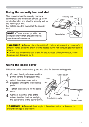 Page 1313
Setting up
►Be careful not to pinch the cables in the cable cover, to 
prevent damage to the cables.CAUTION
• These are not provided as 
comprehensive theft preventions but 
supplemental measures. NOTE
Using the security bar and slot
This projector has the security bar for a 
commercial anti-theft chain or wire up to 10 
mm in diameter, and also the security slot for 
the Kensington lock.
For details, see the manual of the security 
tool.Security slot
Security bar
Using the cable cover
Utilize the...