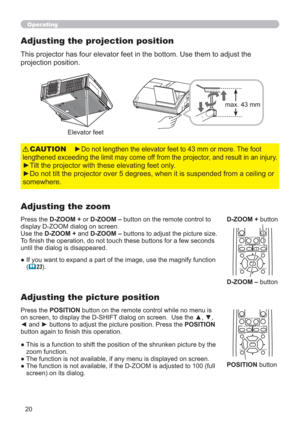 Page 2020
KEYSTONEMUTEMY BUTTON
POSITION
12
ESCENTERMENURESET
oOFF
      FOCUS                             D-ZOOM-           +           -            +
KEYSTONEMUTEMY BUTTON
POSITION
12
ESCENTERMENURESET
oOFF
      FOCUS                             D-ZOOM-           +           -            +
Operating
►Do not lengthen the elevator feet to 43 mm or more. The foot 
lengthened exceeding the limit may come off from the projector, and result in an injury.
►Tilt the projector with these elevating feet only.
►Do...