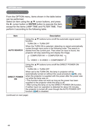 Page 4444
OPTION menu
OPTION menu
From the OPTION menu, items shown in the table below 
can be performed.
Select an item using the ▲/▼ cursor buttons, and press 
the ► cursor button or ENTER button to execute the item, 
except for the items LAMP TIME and FILTER TIME. Then 
perform it according to the following table.
Item Description
AUTO SEARCHUsing the ▲/▼ buttons turns on/off the automatic signal search 
function.
TURN ON 
 TURN OFF
When the TURN ON is selected, detecting no signal automatically 
cycles...