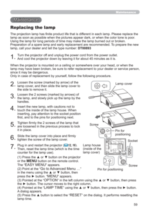 Page 5959
Maintenance 
Maintenance
2.
Loosen the screw (marked by arrow) of the 
lamp cover, and then slide the lamp cover to 
the side to remove it.
3.
Loosen the 2 screws (marked by arrows) of 
the lamp, and slowly pick up the lamp by the 
handles.
4.
Insert the new lamp, with cautions not to 
touch the inside of the lamp house. When 
inserting, pay attention to the socket position 
ﬁrst, and to the pins for positioning next.
5.
Tighten ﬁrmly the 2 screws of the lamp that 
are loosened in the previous process...