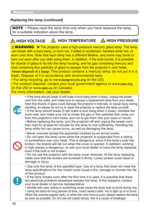 Page 6060
Maintenance
Replacing the lamp (continued)
 HIGH VOLTAGE  HIGH TEMPERATURE HIGH PRESSURE
►The projector uses a high-pressure mercury glass lamp. The lamp 
can break with a loud bang, or burn out, if jolted or scratched, handled while hot, or 
worn over time. Note that each lamp has a different lifetime, and some may burst or 
burn out soon after you start using them. In addition, if the bulb bursts, it is possible 
for shards of glass to ﬂy into the lamp housing, and for gas containing mercury and...