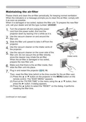 Page 6161
Maintenance
1.Turn the projector off and unplug the power 
cord from the power outlet. And cool the 
projector down by leaving it for a while as it is.
2.Use the vacuum cleaner on and around the 
ﬁlter unit.
3.Slide the ﬁlter unit upward to take it off from the 
projector.
4.Use the vacuum cleaner on the intake vents of 
the projector.
5.Use the vacuum cleaner on the cover side of the 
filter unit. Do not vacuum the air-filter directly, 
since the cleaner may inhale the air-filter.
When the air-filter...