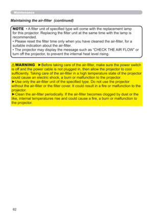 Page 6262
Maintenance
Maintaining the air-ﬁlter  (continued)
►Before taking care of the air-ﬁlter, make sure the power switch 
is off and the power cable is not plugged in, then allow the projector to cool 
sufﬁciently. Taking care of the air-ﬁlter in a high temperature state of the projector 
could cause an electric shock, a burn or malfunction to the projector.
►Use only the air-ﬁlter unit of the speciﬁed type. Do not use the projector 
without the air-ﬁlter or the ﬁlter cover. It could result in a ﬁre or...
