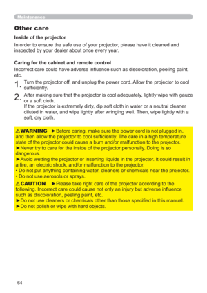 Page 6464
Maintenance
Other care
In order to ensure the safe use of your projector, please have it cleaned and 
inspected by your dealer about once every year.
►Before caring, make sure the power cord is not plugged in, 
and then allow the projector to cool sufﬁciently. The care in a high temperature 
state of the projector could cause a burn and/or malfunction to the projector.
►Never try to care for the inside of the projector personally. Doing is so 
dangerous. 
►Avoid wetting the projector or inserting...