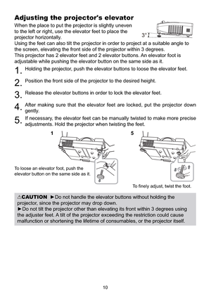 Page 10810
Adjusting the projector's elevator
When the place to put the projector is slightly uneven 
to the left or right, use the elevator feet to place the 
projector horizontally. 
Using the feet can also tilt the projector in order to project at a suitable angle to 
the screen, elevating the front side of the projector within 3 degrees.
This projector has 2 elevator feet and 2 elevator buttons. An elevator foot is 
adjustable while pushing the elevator button on the same side as it.
1.Holding the...