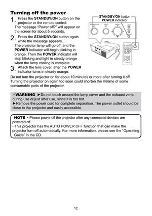 Page 11012
Turning off  the power
1.Press the STANDBY/ON button on the 
projector or the remote control.
The message “Power off?” will appear on 
the screen for about 5 seconds.
2.Press the STANDBY/ON button again 
while the message appears.
The projector lamp will go off, and the 
POWER indicator will begin blinking in 
orange. Then the POWER indicator will 
stop blinking and light in steady orange 
when the lamp cooling is complete.
3.Attach the lens cover, after the POWER
indicator turns in steady orange.
Do...