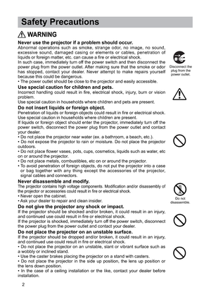 Page 32
 Safety Precautions
WARNING
Never use the projector if a problem should occur.Abnormal operations such as smoke, strange odor, no image, no sound,
excessive sound, damaged casing or elements or cables, penetration of
liquids or foreign matter, etc. can cause a fire or electrical shock.
In such case, immediately turn off the power switch and then disconnect the
power plug from the power outlet. After making sure that the smoke or odor
has stopped, contact your dealer. Never attempt to make repairs...