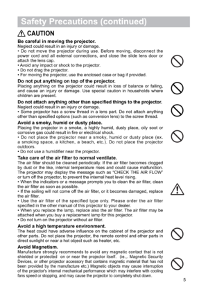 Page 65
 Safety Precautions (continued)
CAUTION
Be careful in moving the projector.Neglect could result in an injury or damage.
• Do not move the projector during use. Before moving, disconnect the
power cord and all external connections, and close the slide lens door or
attach the lens cap.
• Avoid any impact or shock to the projector.
• Do not drag the projector.
• For moving the projector, use the enclosed case or bag if provided.
Do not put anything on top of the projector.Placing anything on the projector...