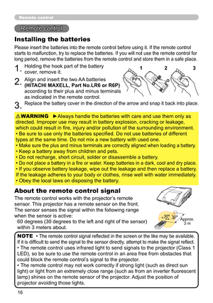 Page 1616
Remote control
Remote control
About the remote control signal
The remote control works with the projector’s remote 
sensor. This projector has a remote sensor on the front.
The sensor senses the signal within the following range 
when the sensor is active: 60 degrees (30 degrees to the left and right of the sensor) 
within 3 meters about.
Installing the batteries
Please insert the batteries into the remote control before using it. If the remote control 
starts to malfunction, try to replace the...