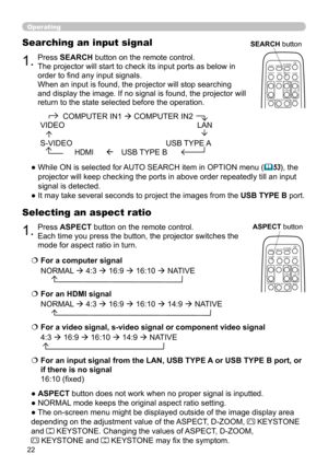 Page 2222
1.Press ASPECT button on the remote control.   
Each time you press the button, the projector switches the 
mode for aspect ratio in turn. 
Selecting an aspect ratio
● ASPECT button does not work when no proper signal is inputted.
● NORMAL mode keeps the original aspect ratio setting.
● The on-screen menu might be displayed outside of the image display area 
depending on the adjustment value of the ASPECT, D-ZOOM, 
 KEYSTONE  
and 
 KEYSTONE. Changing the values of ASPECT, D-ZOOM,   
 KEYSTONE and...