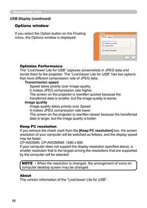 Page 8888
Presentation tools
If you select the Option button on the Floating 
menu, the Options window is displayed.Optimize Performance
The “LiveViewer Lite for USB” captures screenshots in JPEG data and 
sends them to the projector. The “LiveViewer Lite for USB” has two options 
that have different compression rate of JPEG data. Transmission speedSpeed takes priority over Image quality. 
It makes JPEG compression rate higher.
The screen on the projector is rewritten quicker because the 
transferred data is...