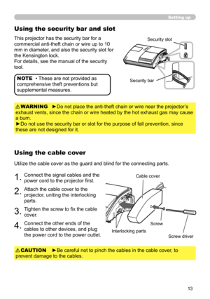 Page 1313
Setting up
►Be careful not to pinch the cables in the cable cover, to 
prevent damage to the cables. CAUTION
• These are not provided as 
comprehensive theft preventions but 
supplemental measures. NOTE
Using the security bar and slot
This projector has the security bar for a 
commercial anti-theft chain or wire up to 10 
mm in diameter, and also the security slot for 
the Kensington lock.
For details, see the manual of the security 
tool.Security slot
Security bar
Using the cable cover
Utilize the...