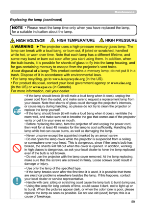 Page 5959
Maintenance
Replacing the lamp (continued)
 HIGH VOLTAGE  HIGH TEMPERATURE HIGH PRESSURE
►The projector uses a high-pressure mercury glass lamp. The 
lamp can break with a loud bang, or burn out, if jolted or scratched, handled 
while hot, or worn over time. Note that each lamp has a different lifetime, and 
some may burst or burn out soon after you start using them. In addition, when 
the bulb bursts, it is possible for shards of glass to fly into the lamp housing, and 
for gas containing mercury to...