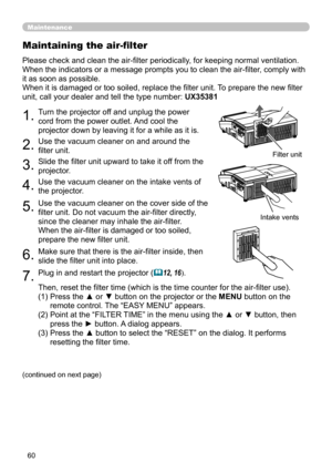 Page 6060
Maintenance
1.Turn the projector off and unplug the power 
cord from the power outlet. And cool the 
projector down by leaving it for a while as it is.
2.Use the vacuum cleaner on and around the 
filter unit.
3.Slide the filter unit upward to take it off from the 
projector.
4.Use the vacuum cleaner on the intake vents of 
the projector.
5.Use the vacuum cleaner on the cover side of the 
filter unit. Do not vacuum the air-filter directly, 
since the cleaner may inhale the air-filter.
When the...