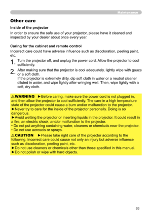 Page 6363
Maintenance
Other care
In order to ensure the safe use of your projector, please have it cleaned and 
inspected by your dealer about once every year.
►Before caring, make sure the power cord is not plugged in, 
and then allow the projector to cool sufficiently. The care in a high temperature 
state of the projector could cause a burn and/or malfunction to the projector .
►Never try to care for the inside of the projector personally. Doing is so 
dangerous. 
►Avoid wetting the projector or inserting...