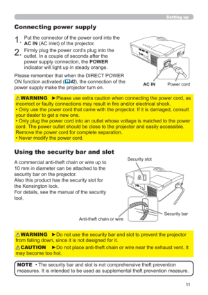 Page 1111
Setting up
Connecting power supply
1.Put the connector of the power cord into the 
AC IN (AC inlet) of the projector.
2.Firmly plug the power cord’s plug into the 
outlet. In a couple of seconds after the 
power supply connection, the POWER 
indicator will light up in steady orange.
►Please use extra caution when connecting the power cord, as 
incorrect or faulty connections may result in ﬁre and/or electrical shock.
• Only use the power cord that came with the projector. If it is damaged, consult...