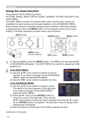 Page 2222
POWERTEMPLAMP MENU INPUT
STANDBY/ON
Operating
1.To start the MENU, press the MENU button. The MENU you last used (EASY 
or ADVANCED) will appear. The EASY MENU has priority to appear just after 
powered on.
Using the menu function
2.
(1)  Use the ▲/▼ cursor buttons to select an item to 
operate. If you want to change it to the ADVANCED 
MENU, select the ADVANCED MENU.
(2)  Use the ◄/► cursor buttons to operate the item. This projector has the following menus:  
PICTURE, IMAGE, INPUT, SETUP, AUDIO,...