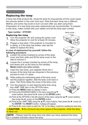 Page 5353
Maintenance 
Maintenance
A lamp has ﬁnite product life. Using the lamp for long periods of time could cause 
the pictures darker or the color tone poor. Note that each lamp has a different 
lifetime, and some may burst or burn out soon after you start using them. 
Preparation of a new lamp and early replacement are recommended. To prepare 
a new lamp, make contact with your dealer and tell the lamp type number.
Replacing the lamp
Type number : DT01091
1.Turn the projector off, and unplug the power...