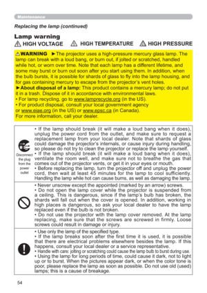 Page 5454
Maintenance
Lamp warning
Replacing the lamp (continued)
 HIGH VOLTAGE  HIGH TEMPERATURE HIGH PRESSURE
►The projector uses a high-pressure mercury glass lamp. The 
lamp can break with a loud bang, or burn out, if jolted or scratched, handled 
while hot, or worn over time. Note that each lamp has a different lifetime, and 
some may burst or burn out soon after you start using them. In addition, when 
the bulb bursts, it is possible for shards of glass to ﬂy into the lamp housing, and 
for gas containing...